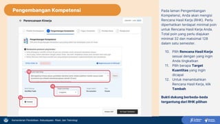 Kementerian Pendidikan, Kebudayaan, Riset, dan Teknologi
Pengembangan Kompetensi Pada laman Pengembangan
Kompetensi, Anda akan mengisi
Rencana Hasil Kerja (RHK). Perlu
diperhatikan terdapat minimal poin
untuk Rencana Hasil Kerja Anda.
Total poin yang perlu diajukan
minimal 32 dan maksimal 128
dalam satu semester.
10. Pilih Rencana Hasil Kerja
sesuai dengan yang ingin
Anda tingkatkan
11. Pilih berapa Target
Kuantitas yang ingin
dicapai
12. Untuk menambahkan
Rencana Hasil Kerja, klik
Tambah
Bukti dukung berbeda-beda
tergantung dari RHK pilihan
10
11
12
 