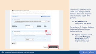 Kementerian Pendidikan, Kebudayaan, Riset, dan Teknologi
Akan muncul tambahan kotak
untuk Anda mengisi kembali
Rencana Hasil kerja. Pengisian
dilakukan sama seperti RHK
pertama.
13. Klik Hapus untuk
menghapus RHK Anda
Penambahan RHK dapat dilakukan
beberapa kali sesuai dengan
kebutuhan Anda.
13. Apabila pengisian sudah
sesuai, klik Ke Tugas
Tambahan untuk ke
langkah selanjutnya
13
14
 