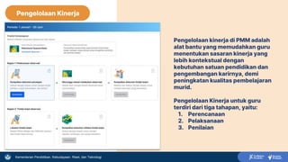 Kementerian Pendidikan, Kebudayaan, Riset, dan Teknologi
Pengelolaan Kinerja
Pengelolaan kinerja di PMM adalah
alat bantu yang memudahkan guru
menentukan sasaran kinerja yang
lebih kontekstual dengan
kebutuhan satuan pendidikan dan
pengembangan karirnya, demi
peningkatan kualitas pembelajaran
murid.
Pengelolaan Kinerja untuk guru
terdiri dari tiga tahapan, yaitu:
1. Perencanaan
2. Pelaksanaan
3. Penilaian
 