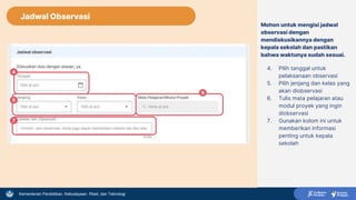 Kementerian Pendidikan, Kebudayaan, Riset, dan Teknologi
Mohon untuk mengisi jadwal
observasi dengan
mendiskusikannya dengan
kepala sekolah dan pastikan
bahwa waktunya sudah sesuai.
4. Pilih tanggal untuk
pelaksanaan observasi
5. Pilih jenjang dan kelas yang
akan diobservasi
6. Tulis mata pelajaran atau
modul proyek yang ingin
diobservasi
7. Gunakan kolom ini untuk
memberikan informasi
penting untuk kepala
sekolah
4
7
5
6
Jadwal Observasi
 