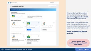 Kementerian Pendidikan, Kebudayaan, Riset, dan Teknologi
Dokumen berhasil dikumpulkan
dan langkah selanjutnya adalah
guru menunggu kepala sekolah
untuk melakukan observasi.
Anda dapat meneruskan kembali
untuk mengumpulkan dokumen
tindak lanjut apabila kepala sekolah
sudah menyelesaikan observasi.
Mohon untuk periksa berkala
laman ini.
Kepala sekolah akan
melakukan observasi praktik
kinerja Anda
 