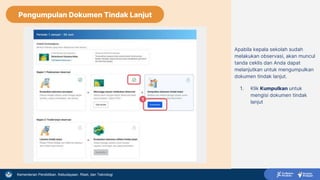 Kementerian Pendidikan, Kebudayaan, Riset, dan Teknologi
Apabila kepala sekolah sudah
melakukan observasi, akan muncul
tanda ceklis dan Anda dapat
melanjutkan untuk mengumpulkan
dokumen tindak lanjut.
1. Klik Kumpulkan untuk
mengisi dokumen tindak
lanjut
1
Pengumpulan Dokumen Tindak Lanjut
 