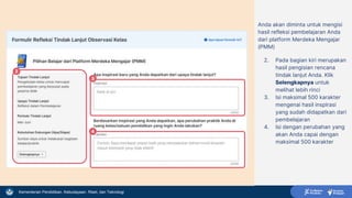 Kementerian Pendidikan, Kebudayaan, Riset, dan Teknologi
Anda akan diminta untuk mengisi
hasil refleksi pembelajaran Anda
dari platform Merdeka Mengajar
(PMM)
2. Pada bagian kiri merupakan
hasil pengisian rencana
tindak lanjut Anda. Klik
Selengkapnya untuk
melihat lebih rinci
3. Isi maksimal 500 karakter
mengenai hasil inspirasi
yang sudah didapatkan dari
pembelajaran
4. Isi dengan perubahan yang
akan Anda capai dengan
maksimal 500 karakter
2
3
4
 