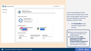 Kementerian Pendidikan, Kebudayaan, Riset, dan Teknologi
Untuk menindaklanjuti hasil
perencanaan kinerja Anda, Anda
perlu mengunggah bukti dukung
hasil pembelajaran Anda dari
Pelatihan Mandiri PMM.
1. Klik Kumpulkan untuk
memulai unggah bukti
dukung
1
● Bukti dukung berbeda-beda
tergantung dari RHK yang
sudah disetujui
● Predikat Kinerja tidak
dihitung dari lengkapnya
Bukti Dukung untuk
Pengembangan Kompetensi,
karena itu hanya dijadikan
pertimbangan untuk atasan
 