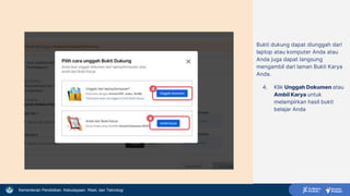Kementerian Pendidikan, Kebudayaan, Riset, dan Teknologi
Bukti dukung dapat diunggah dari
laptop atau komputer Anda atau
Anda juga dapat langsung
mengambil dari laman Bukti Karya
Anda.
4. Klik Unggah Dokumen atau
Ambil Karya untuk
melampirkan hasil bukti
belajar Anda
4
4
 