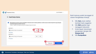 Kementerian Pendidikan, Kebudayaan, Riset, dan Teknologi
Bukti dukung sudah terunggah di
sistem Pengelolaan Kinerja.
5. Klik Cek untuk melihat
kembali hasil unggahan
6. Klik Edit apabila ingin
mengganti dokumen
7. Anda dapat menyimpan
pengerjaan dengan klik
Simpan draf
8. Klik Kumpulkan
5 6
7 8
 