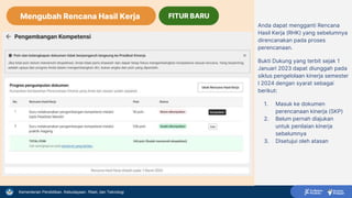 Kementerian Pendidikan, Kebudayaan, Riset, dan Teknologi
Anda dapat mengganti Rencana
Hasil Kerja (RHK) yang sebelumnya
direncanakan pada proses
perencanaan.
Bukti Dukung yang terbit sejak 1
Januari 2023 dapat diunggah pada
siklus pengelolaan kinerja semester
I 2024 dengan syarat sebagai
berikut:
1. Masuk ke dokumen
perencanaan kinerja (SKP)
2. Belum pernah diajukan
untuk penilaian kinerja
sebelumnya
3. Disetujui oleh atasan
Mengubah Rencana Hasil Kerja FITUR BARU
 