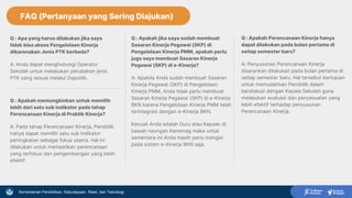 Kementerian Pendidikan, Kebudayaan, Riset, dan Teknologi
FAQ
Q : Apa yang harus dilakukan jika saya
tidak bisa akses Pengelolaan Kinerja
dikarenakan Jenis PTK berbeda?
A: Anda dapat menghubungi Operator
Sekolah untuk melakukan perubahan jenis
PTK yang sesuai melalui Dapodik.
Q : Apakah memungkinkan untuk memilih
lebih dari satu sub indikator pada tahap
Perencanaan Kinerja di Praktik Kinerja?
A: Pada tahap Perencanaan Kinerja, Pendidik
hanya dapat memilih satu sub indikator
peningkatan sebagai fokus utama. Hal ini
dilakukan untuk memastikan perencanaan
yang terfokus dan pengembangan yang lebih
efektif
Q : Apakah Perencanaan Kinerja hanya
dapat dilakukan pada bulan pertama di
setiap semester baru?
A: Penyusunan Perencanaan Kinerja
disarankan dilakukan pada bulan pertama di
setiap semester baru. Hal tersebut bertujuan
untuk memudahkan Pendidik dalam
berdiskusi dengan Kepala Sekolah guna
melakukan evaluasi dan penyesuaian yang
lebih efektif terhadap penyusunan
Perencanaan Kinerja.
Q : Apakah jika saya sudah membuat
Sasaran Kinerja Pegawai (SKP) di
Pengelolaan Kinerja PMM, apakah perlu
juga saya membuat Sasaran Kinerja
Pegawai (SKP) di e-Kinerja?
A: Apabila Anda sudah membuat Sasaran
Kinerja Pegawai (SKP) di Pengelolaan
Kinerja PMM, Anda tidak perlu membuat
Sasaran Kinerja Pegawai (SKP) di e-Kinerja
BKN karena Pengelolaan Kinerja PMM telah
terintegrasi dengan e-Kinerja BKN.
Kecuali Anda adalah Guru atau Kepsek di
bawah naungan Kemenag maka untuk
sementara ini Anda masih perlu mengisi
pada sistem e-Kinerja BKN saja.
FAQ (Pertanyaan yang Sering Diajukan)
 