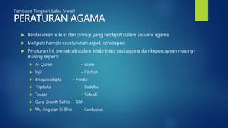 Panduan Tingkah Laku Moral
PERATURAN AGAMA
 Berdasarkan rukun dan prinsip yang terdapat dalam sesuatu agama
 Meliputi hampir keseluruhan aspek kehidupan
 Peraturan ini termaktub dalam kitab-kitab suci agama dan kepercayaan masing-
masing seperti:
 Al-Quran – Islam
 Injil – Kristian
 Bhagawadgita – Hindu
 Tripitaka – Buddha
 Taurat – Yahudi
 Guru Granth Sahib – Sikh
 Wu Jing dan Si Shin – Konfusius
 