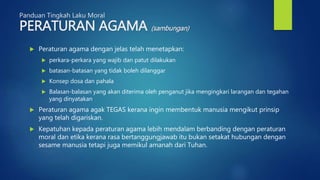 Panduan Tingkah Laku Moral
PERATURAN AGAMA (sambungan)
 Peraturan agama dengan jelas telah menetapkan:
 perkara-perkara yang wajib dan patut dilakukan
 batasan-batasan yang tidak boleh dilanggar
 Konsep dosa dan pahala
 Balasan-balasan yang akan diterima oleh penganut jika mengingkari larangan dan tegahan
yang dinyatakan
 Peraturan agama agak TEGAS kerana ingin membentuk manusia mengikut prinsip
yang telah digariskan.
 Kepatuhan kepada peraturan agama lebih mendalam berbanding dengan peraturan
moral dan etika kerana rasa bertanggungjawab itu bukan setakat hubungan dengan
sesame manusia tetapi juga memikul amanah dari Tuhan.
 