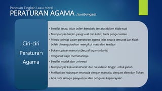 Panduan Tingkah Laku Moral
PERATURAN AGAMA (sambungan)
• Bersifat tetap, tidak boleh berubah, tercatat dalam kitab suci
• Mempunyai disiplin yang kuat dan ketat, tiada pengecualian
• Prinsip-prinsip dalam peraturan agama jelas secara tersurat dan tidak
boleh dimanipulasikan mengikut masa dan keadaan
• Bukan ciptaan manusia (kecuali agama dunia)
• Penganut wajib mematuhinya
• Bersifat mutlak dan universal
• Mempunyai ‘kekuatan moral’ dan ‘kesedaran tinggi’ untuk patuh
• Melibatkan hubungan manusia dengan manusia, dengan alam dan Tuhan
• Ada nabi sebagai penyampai dan pengasas kepercayaan
Ciri-ciri
Peraturan
Agama
 