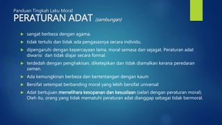 Panduan Tingkah Laku Moral
PERATURAN ADAT (sambungan)
 sangat berbeza dengan agama.
 tidak tertulis dan tidak ada pengasasnya secara individu.
 dipengaruhi dengan kepercayaan lama, moral semasa dan sejagat. Peraturan adat
diwarisi dan tidak diajar secara formal.
 terdedah dengan penghakisan, diketepikan dan tidak diamalkan kerana peredaran
zaman.
 Ada kemungkinan berbeza dan bertentangan dengan kaum
 Bersifat setempat berbanding moral yang lebih bersifat universal
 Adat bertujuan memelihara kesopanan dan kesusilaan (selari dengan peraturan moral).
Oleh itu, orang yang tidak mematuhi peraturan adat dianggap sebagai tidak bermoral.
 