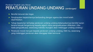 Panduan Tingkah Laku Moral
PERATURAN UNDANG-UNDANG (sambungan)
 Bersifat tersurat dan tegas
 Penghayatan kepatuhannya berbanding dengan agama dan moral boleh
dipertikaikan.
 Tahap kepatuhan terhadap peraturan undang-undang kebanyakannya bersifat luaran
kerana banyak bergantung kepada sejauh mana penguatkuasaan dilakukan. (Jika
tiada penguatkuasa, seseorang individu mungkin akan melanggar undang-undang.)
 Peraturan moral merujuk kepada peraturan undang-undang. Oleh itu, seseorang
yang melanggar peraturan akan dianggap tidak bermoral.
 
