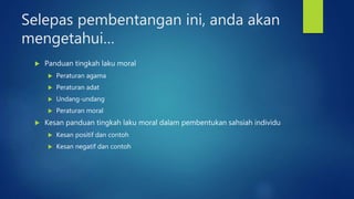 Selepas pembentangan ini, anda akan
mengetahui…
 Panduan tingkah laku moral
 Peraturan agama
 Peraturan adat
 Undang-undang
 Peraturan moral
 Kesan panduan tingkah laku moral dalam pembentukan sahsiah individu
 Kesan positif dan contoh
 Kesan negatif dan contoh
 