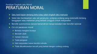 Panduan Tingkah Laku Moral
PERATURAN MORAL
 Satu hasil kajian tentang betul atau salah tingkah laku manusia
 Selari dan berdasarkan satu set peraturan, undang-undang yang sistematik tentang
tanggapan atau matlamat yang terbaik (unggul) untuk masyarakat
 Bersifat autonomous (secara bersendirian tanpa kawalan) dan bersifat rasional
 Ciri-ciri peraturan moral:
 Berbeza mengikut budaya
 Berubah-ubah
 Ciptaan manusia
 Tiada pengasas
 Hak masyarakat, bukan bersifat individu
 Tidak dikuatkuasakan kecuali yang berkait dengan undang-undang
 