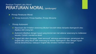 Panduan Tingkah Laku Moral
PERATURAN MORAL (sambungan)
 Prinsip Peraturan Moral:
 Prinsip Autonomi, Prinsip Keadilan, Prinsip Altruisme
1. Prinsip Autonomi
 Keputusan dan tindakan seseorang lakukan haruslah bebas daripada dipengaruhi atau
dipaksa oleh orang lain.
 Autonomi dikaitkan dengan tujuan yang tersirat dan niat sebenar seseorang itu melakukan
sesuatu. Contoh: menderma darah
 Tingkah laku akan dianggap “tidak bermoral” sekiranya pertimbangan, persetujuan dan
tingkah laku yang dibuat oleh seseorang itu kerana ‘dipengaruhi’ atau dengan tujuan
tersirat (tersembunyi), walaupun tingkah laku tersebut memberi kesan baik.
 