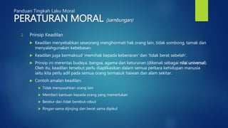 Panduan Tingkah Laku Moral
PERATURAN MORAL (sambungan)
2. Prinsip Keadilan
 Keadilan menyebabkan seseorang menghormati hak orang lain, tidak sombong, tamak dan
menyalahgunakan kebebasan.
 Keadilan juga bermaksud ‘memihak kepada kebenaran’ dan ‘tidak berat sebelah’.
 Prinsip ini merentas budaya, bangsa, agama dan keturunan (dikenali sebagai nilai universal).
Oleh itu, keadilan tersebut perlu diaplikasikan dalam semua perkara kehidupan manusia
iaitu kita perlu adil pada semua orang termasuk haiwan dan alam sekitar.
 Contoh amalan keadilan:
 Tidak menyusahkan orang lain
 Memberi bantuan kepada orang yang memerlukan
 Beratur dan tidak berebut-rebut
 Ringan sama dijinjing dan berat sama dipikul
 