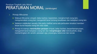 Panduan Tingkah Laku Moral
PERATURAN MORAL (sambungan)
3. Prinsip Altruisme
 Maksud Altruisme: simpati, belas kasihan, kepedulian, menghormati orang lain,
mengutamakan orang lain, mengambil berat tentang keselesaan dan kebajikan orang lain
 Sebelum melakukan sesuatu, kita perlu melihat sama ada perbuatan tersebut memberi
kesan buruk kepada orang lain atau tidak.
 Prinsip ini mampu menimbulkan perasaan simpati, belas kasihan, berperikemanusiaan,
mengambil berat kebajikan orang lain dan menghilangkan sifat individualistik, sikap
mementingkan diri sendiri, perasaan ego, prasangka, kebencian dan tamak.
 