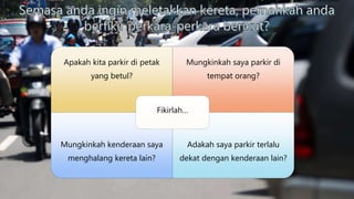 Apakah kita parkir di petak
yang betul?
Mungkinkah saya parkir di
tempat orang?
Mungkinkah kenderaan saya
menghalang kereta lain?
Adakah saya parkir terlalu
dekat dengan kenderaan lain?
Fikirlah…
 