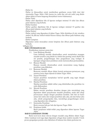 - Daftar Isi
    Daftar isi dimasudkan untuk memberikan gambaran secara lebih rinci dari
    sistematika Tugas Akhir. Oleh karena itu, judul dan sub-sub judul yang ditulis
    dalam daftar isi harus langsung ditunjukkan nomor halamannya.
  - Daftar Tabel
    Daftar tabel diperlukan bila di laporan terdapat minimal 10 tabel dan dibuat
    pada halaman yang berbeda.
  - Daftar Gambar
    Daftar gambar diperlukan bila di laporan terdapat minimal 10 gambar dan
    dibuat pada halaman yang berbeda.
  - Daftar Simbol
    Daftar simbol yang digunakan di dalam Tugas Akhir dituliskan di sini, misalnya
    simbol Ah, Ω atau simbol-simbol khusus lainnya dan dibuat pada halaman yang
    berbeda.
  - Daftar Lampiran
    Digunakan untuk menyajikan urutan lampiran dan dibuat pada halaman yang
    berbeda.
b)Bagian Inti
  BAB I PENDAHULUAN
         Pendahuluan memuat antara lain:
         1.1. Latar Belakang Masalah
                Latar belakang masalah dimaksudkan untuk menjelaskan mengapa
                masalah tersebut yang diteliti itu timbul dan penting untuk diteliti dari
                sisi peneliti, pengembangan ilmu pengetahuan yang terdapat di
                lapangan sebagai dasar pemikiran untuk memunculkan permasalahan.
         1.2. Batasan Masalah
                Batasan masalah dimaksudkan untuk menentukan ruang lingkup
                penelitian yang dilakukan.
         1.3. Rumusan Masalah
                Rumusan masalah dibuat dalam bentuk pertanyaan-pertanyaan yang
                nantinya harus dapat dijawab di dalam Tugas Akhir.
         1.4. Tujuan Penelitian
                Tujuan penelitian menjelaskan hal-hal spesifik yang ingin dicapai
                dalam penelitian.
         1.5. Manfaat Penelitian
                Manfaat penelitian adalah akibat yang ditimbulkan jika penelitian itu
                telah dilaksanakan.
         1.6. Metode Penelitian
                Dalam metode penelitian diuraikan dengan jelas metodologi yang
                digunakan dalam penyelesaian masalah penelitian, mulai dari tahap
                perencanaan sampai dengan penelitian berakhir. Sub bab ini berisi
                antara lain waktu dan tempat penelitian (jika ada), alat dan bahan (jika
                ada), teknik pengumpulan data, metodologi pengembangan sistem
                yang digunakan dan sebagainya.
         1.7. Sistematika Penelitian
                Berisi susunan bab per bab dari laporan Tugas Akhir.
         1.8. Penjelasan Istilah
                Berisi penjelasan istilah-istilah yang digunakan dalam laporan Tugas
                Akhir.
  BAB II LANDASAN TEORI
         Berisi teori-teori dasar relevan dengan masalah yang dibahas dalam Tugas
  Akhir. Landasan teori juga dapat digunakan sebagai dasar analisis masalah. Untuk
  proses pengutipan pustaka akan dijelaskan di halaman lain dalam pedoman ini.
 