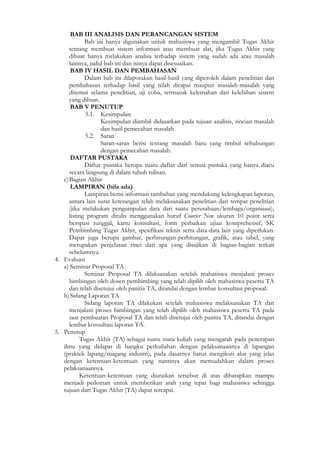 BAB III ANALISIS DAN PERANCANGAN SISTEM
             Bab ini hanya digunakan untuk mahasiswa yang mengambil Tugas Akhir
      tentang membuat sistem informasi atau membuat alat, jika Tugas Akhir yang
      dibuat hanya melakukan analisa terhadap sistem yang sudah ada atau masalah
      lainnya, judul bab ini dan isinya dapat disesuaikan.
       BAB IV HASIL DAN PEMBAHASAN
             Dalam bab ini dilaporakan hasil-hasil yang diperoleh dalam penelitian dan
      pembahasan terhadap hasil yang telah dicapai maupun masalah-masalah yang
      ditemui selama penelitian, uji coba, termasuk kelemahan dan kelebihan sistem
      yang dibuat.
       BAB V PENUTUP
             5.1. Kesimpulan
                   Kesimpulan diambil didasarkan pada tujuan analisis, rincian masalah
                   dan hasil pemecahan masalah.
             5.2. Saran
                   Saran-saran berisi tentang masalah baru yang timbul sehubungan
                   dengan pemecahan masalah.
       DAFTAR PUSTAKA
             Daftar pustaka berupa suatu daftar dari semua pustaka yang hanya diacu
      secara langsung di dalam tubuh tulisan.
   c) Bagian Akhir
       LAMPIRAN (bila ada)
             Lampiran berisi informasi tambahan yang mendukung kelengkapan laporan,
      antara lain surat keterangan telah melaksanakan penelitian dari tempat penelitian
      (jika melakukan pengumpulan data dari suatu perusahaan/lembaga/organisasi),
      listing program ditulis menggunakan huruf Courier New ukuran 10 point serta
      berspasi tunggal, kartu konsultasi, form perbaikan ujian komprehensif, SK
      Pembimbing Tugas Akhir, spesifikasi teknis serta data-data lain yang diperlukan.
      Dapat juga berupa gambar, perhitungan-perhitungan, grafik, atau tabel, yang
      merupakan penjelasan rinci dari apa yang disajikan di bagian-bagian terkait
      sebelumnya.
4. Evaluasi
   a) Seminar Proposal TA
             Seminar Proposal TA dilaksanakan setelah mahasiswa menjalani proses
      bimbingan oleh dosen pembimbing yang telah dipilih oleh mahasiswa peserta TA
      dan telah disetujui oleh panitia TA, ditandai dengan lembar konsultasi proposal.
   b) Sidang Laporan TA
             Sidang laporan TA dilakukan setelah mahasiswa melaksanakan TA dan
      menjalani proses bimbingan yang telah dipilih oleh mahasiswa peserta TA pada
      saat pembuatan Proposal TA dan telah disetujui oleh panitia TA, ditandai dengan
      lembar konsultasi laporan TA.
5. Penutup
           Tugas Akhir (TA) sebagai suatu mata kuliah yang mengarah pada penerapan
   ilmu yang didapat di bangku perkuliahan dengan pelaksanaannya di lapangan
   (praktek lapang/magang industri), pada dasarnya harus mengikuti alur yang jelas
   dengan ketentuan-ketentuan yang nantinya akan memudahkan dalam proses
   pelaksanaannya.
           Ketentuan-ketentuan yang diuraikan tersebut di atas diharapkan mampu
   menjadi pedoman untuk memberikan arah yang tepat bagi mahasiswa sehingga
   tujuan dari Tugas Akhir (TA) dapat tercapai.
 