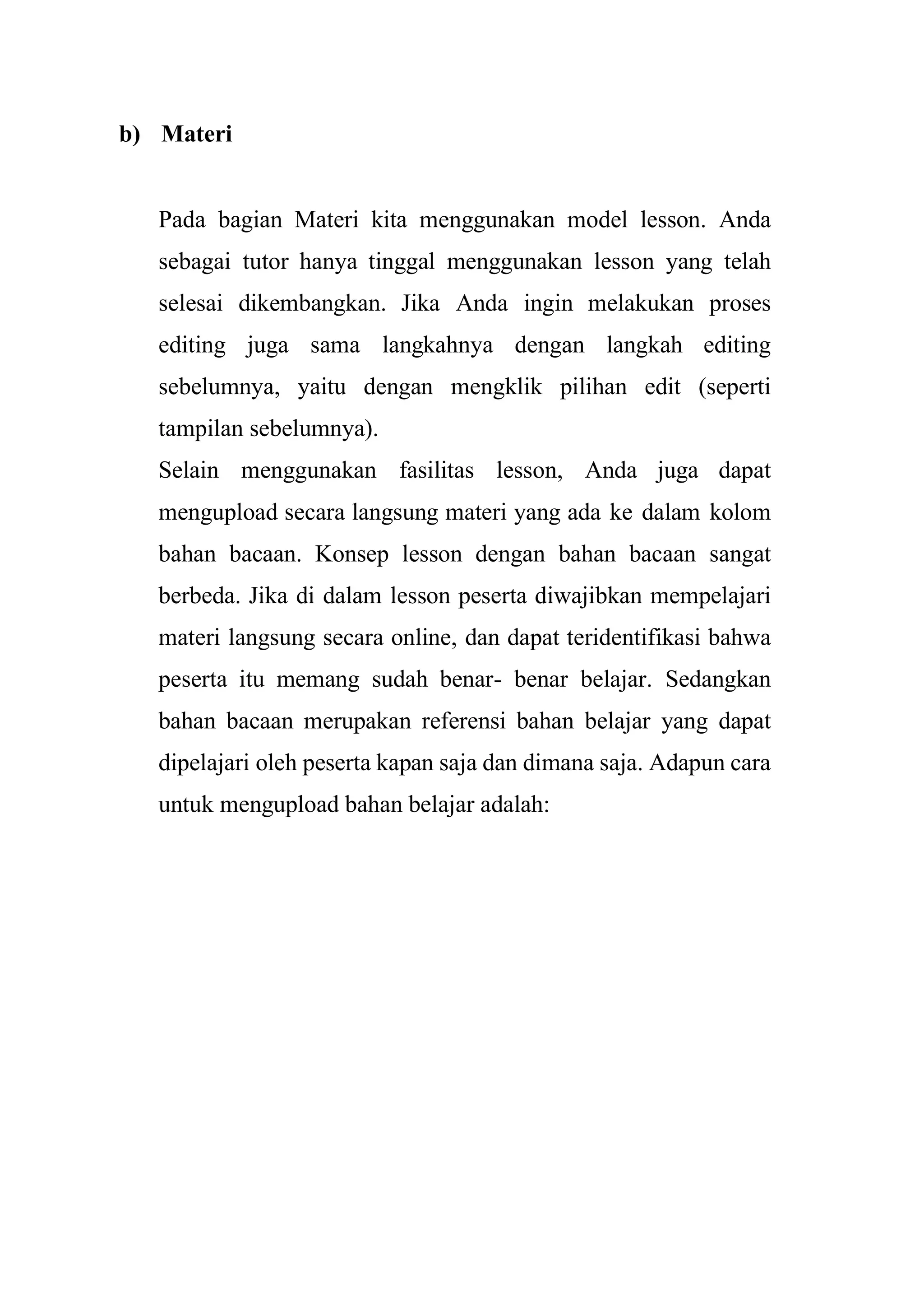 b) Materi
Pada bagian Materi kita menggunakan model lesson. Anda
sebagai tutor hanya tinggal menggunakan lesson yang telah
selesai dikembangkan. Jika Anda ingin melakukan proses
editing juga sama langkahnya dengan langkah editing
sebelumnya, yaitu dengan mengklik pilihan edit (seperti
tampilan sebelumnya).
Selain menggunakan fasilitas lesson, Anda juga dapat
mengupload secara langsung materi yang ada ke dalam kolom
bahan bacaan. Konsep lesson dengan bahan bacaan sangat
berbeda. Jika di dalam lesson peserta diwajibkan mempelajari
materi langsung secara online, dan dapat teridentifikasi bahwa
peserta itu memang sudah benar- benar belajar. Sedangkan
bahan bacaan merupakan referensi bahan belajar yang dapat
dipelajari oleh peserta kapan saja dan dimana saja. Adapun cara
untuk mengupload bahan belajar adalah:
 