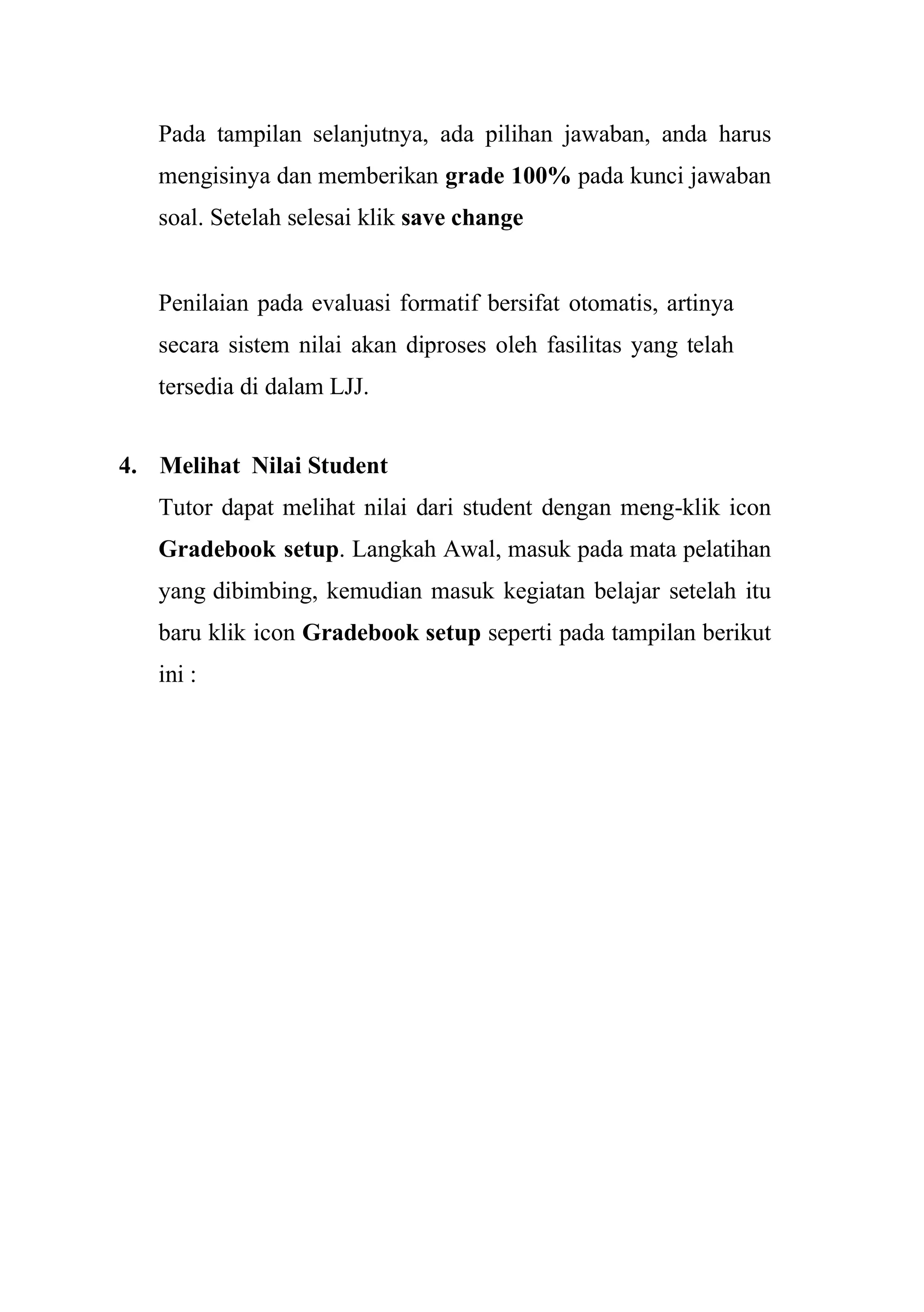 Pada tampilan selanjutnya, ada pilihan jawaban, anda harus
mengisinya dan memberikan grade 100% pada kunci jawaban
soal. Setelah selesai klik save change
Penilaian pada evaluasi formatif bersifat otomatis, artinya
secara sistem nilai akan diproses oleh fasilitas yang telah
tersedia di dalam LJJ.
4. Melihat Nilai Student
Tutor dapat melihat nilai dari student dengan meng-klik icon
Gradebook setup. Langkah Awal, masuk pada mata pelatihan
yang dibimbing, kemudian masuk kegiatan belajar setelah itu
baru klik icon Gradebook setup seperti pada tampilan berikut
ini :
 