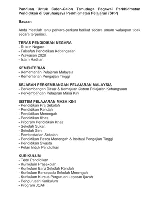 Panduan Untuk Calon-Calon Temuduga Pegawai Perkhidmatan
Pendidikan di Suruhanjaya Perkhidmatan Pelajaran (SPP)
Bacaan
Anda mestilah tahu perkara-perkara berikut secara umum walaupun tidak
secara terperinci.
TERAS PENDIDIKAN NEGARA
- Rukun Negara
- Falsafah Pendidikan Kebangsaan
- Wawasan 2020
- Islam Hadhari
KEMENTERIAN
- Kementerian Pelajaran Malaysia
- Kementerian Pengajian Tinggi
SEJARAH PERKEMBANGAN PELAJARAN MALAYSIA
- Perkembangan Dasar & Kemajuan Sistem Pelajaran Kebangsaan
- Perkembangan Pelajaran Masa Kini
SISTEM PELAJARAN MASA KINI
- Pendidikan Pra Sekolah
- Pendidikan Rendah
- Pendidikan Menengah
- Pendidikan Khas
- Program Pendidikan Khas
- Sekolah Sukan
- Sekolah Seni
- Pembestarian Sekolah
- Pendidikan Pasca Menengah & Institusi Pengajian Tinggi
- Pendidikan Swasta
- Pelan Induk Pendidikan
KURIKULUM
- Teori Pendidikan
- Kurikulum Prasekolah
- Kurikulum Baru Sekolah Rendah
- Kurikulum Bersepadu Sekolah Menengah
- Kurikulum Kursus Perguruan Lepasan Ijazah
- Pengurusan Kurikulum
- Program JQAF
 