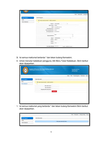 3. Isi semua maklumat bertanda * dan tekan butang Kemaskini.
4. Untuk menukar katalaluan pengguna, klik Menu Tukar Katalaluan. Skrin berikut
   akan dipaparkan.




1. Isi semua maklumat yang bertanda * dan tekan butang Kemaskini.Skrin berikut
   akan dipaparkan.




                                     9
 