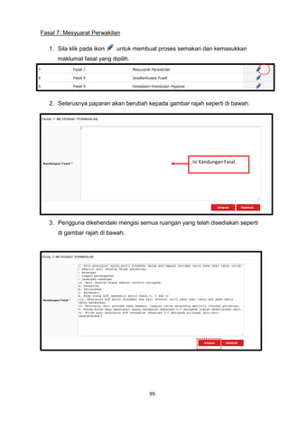 Fasal 7: Mesyuarat Perwakilan

   1. Sila klik pada ikon    untuk membuat proses semakan dan kemasukkan
      maklumat fasal yang dipilih.




   2. Seterusnya paparan akan berubah kepada gambar rajah seperti di bawah.




                                                      Isi Kandungan Fasal.




   3. Pengguna dikehendaki mengisi semua ruangan yang telah disediakan seperti
      di gambar rajah di bawah.




                                       99
 