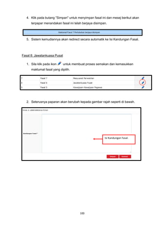 4. Klik pada butang "Simpan" untuk menyimpan fasal ini dan mesej berikut akan
      terpapar menandakan fasal ini telah berjaya disimpan.




   5. Sistem kemudiannya akan redirect secara automatik ke Isi Kandungan Fasal.




Fasal 8: Jawatankuasa Pusat

   1. Sila klik pada ikon     untuk membuat proses semakan dan kemasukkan
      maklumat fasal yang dipilih.




   2. Seterusnya paparan akan berubah kepada gambar rajah seperti di bawah.




                                                         Isi Kandungan Fasal.




                                        100
 