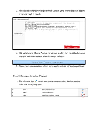 3. Pengguna dikehendaki mengisi semua ruangan yang telah disediakan seperti
      di gambar rajah di bawah.




   4. Klik pada butang "Simpan" untuk menyimpan fasal ini dan mesej berikut akan
      terpapar menandakan fasal ini telah berjaya disimpan.




   5. Sistem kemudiannya akan redirect secara automatik ke Isi Kandungan Fasal.




Fasal 9: Kewajipan-Kewajipan Pegawai

   1. Sila klik pada ikon    untuk membuat proses semakan dan kemasukkan
      maklumat fasal yang dipilih.




                                        101
 