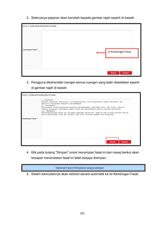 2. Seterusnya paparan akan berubah kepada gambar rajah seperti di bawah.




                                                           Isi Kandungan Fasal.




3. Pengguna dikehendaki mengisi semua ruangan yang telah disediakan seperti
   di gambar rajah di bawah.




4. Klik pada butang "Simpan" untuk menyimpan fasal ini dan mesej berikut akan
   terpapar menandakan fasal ini telah berjaya disimpan.




5. Sistem kemudiannya akan redirect secara automatik ke Isi Kandungan Fasal.




                                     102
 
