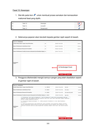 Fasal 10: Kewangan

  1. Sila klik pada ikon    untuk membuat proses semakan dan kemasukkan
     maklumat fasal yang dipilih.




  2. Seterusnya paparan akan berubah kepada gambar rajah seperti di bawah.




                                                   Isi Kandungan Fasal.




  3. Pengguna dikehendaki mengisi semua ruangan yang telah disediakan seperti
     di gambar rajah di bawah.




                                      103
 