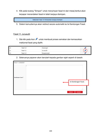 4. Klik pada butang "Simpan" untuk menyimpan fasal ini dan mesej berikut akan
      terpapar menandakan fasal ini telah berjaya disimpan.




   5. Sistem kemudiannya akan redirect secara automatik ke Isi Kandungan Fasal.




Fasal 11: Juruaudit

   1. Sila klik pada ikon    untuk membuat proses semakan dan kemasukkan
      maklumat fasal yang dipilih.




   2. Seterusnya paparan akan berubah kepada gambar rajah seperti di bawah.




                                                              Isi Kandungan Fasal.




                                        104
 