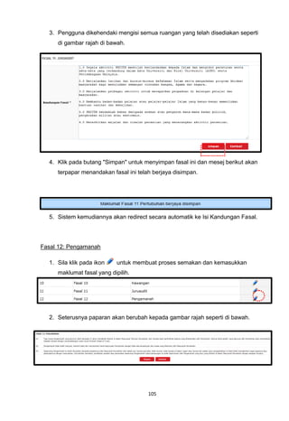 3. Pengguna dikehendaki mengisi semua ruangan yang telah disediakan seperti
     di gambar rajah di bawah.




  4. Klik pada butang "Simpan" untuk menyimpan fasal ini dan mesej berikut akan
     terpapar menandakan fasal ini telah berjaya disimpan.




  5. Sistem kemudiannya akan redirect secara automatik ke Isi Kandungan Fasal.




Fasal 12: Pengamanah

  1. Sila klik pada ikon    untuk membuat proses semakan dan kemasukkan
     maklumat fasal yang dipilih.




  2. Seterusnya paparan akan berubah kepada gambar rajah seperti di bawah.




                                       105
 