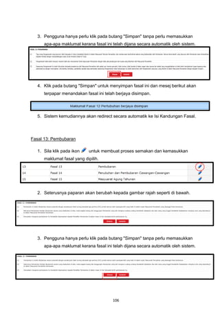 3. Pengguna hanya perlu klik pada butang "Simpan" tanpa perlu memasukkan
     apa-apa maklumat kerana fasal ini telah dijana secara automatik oleh sistem.




  4. Klik pada butang "Simpan" untuk menyimpan fasal ini dan mesej berikut akan
     terpapar menandakan fasal ini telah berjaya disimpan.




  5. Sistem kemudiannya akan redirect secara automatik ke Isi Kandungan Fasal.




Fasal 13: Pembubaran

  1. Sila klik pada ikon    untuk membuat proses semakan dan kemasukkan
     maklumat fasal yang dipilih.




  2. Seterusnya paparan akan berubah kepada gambar rajah seperti di bawah.




  3. Pengguna hanya perlu klik pada butang "Simpan" tanpa perlu memasukkan
     apa-apa maklumat kerana fasal ini telah dijana secara automatik oleh sistem.




                                       106
 