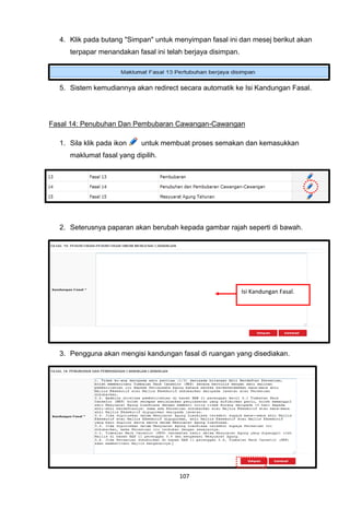 4. Klik pada butang "Simpan" untuk menyimpan fasal ini dan mesej berikut akan
     terpapar menandakan fasal ini telah berjaya disimpan.




  5. Sistem kemudiannya akan redirect secara automatik ke Isi Kandungan Fasal.




Fasal 14: Penubuhan Dan Pembubaran Cawangan-Cawangan

  1. Sila klik pada ikon    untuk membuat proses semakan dan kemasukkan
     maklumat fasal yang dipilih.




  2. Seterusnya paparan akan berubah kepada gambar rajah seperti di bawah.




                                                             Isi Kandungan Fasal.




  3. Pengguna akan mengisi kandungan fasal di ruangan yang disediakan.




                                       107
 