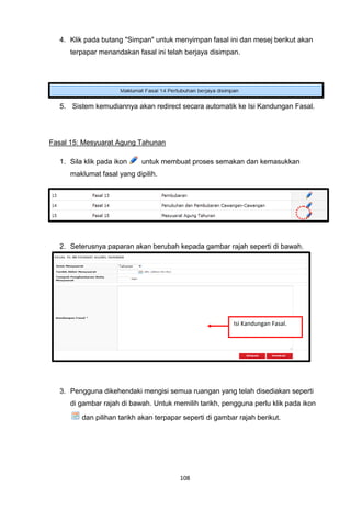 4. Klik pada butang "Simpan" untuk menyimpan fasal ini dan mesej berikut akan
      terpapar menandakan fasal ini telah berjaya disimpan.




   5. Sistem kemudiannya akan redirect secara automatik ke Isi Kandungan Fasal.




Fasal 15: Mesyuarat Agung Tahunan

   1. Sila klik pada ikon    untuk membuat proses semakan dan kemasukkan
      maklumat fasal yang dipilih.




   2. Seterusnya paparan akan berubah kepada gambar rajah seperti di bawah.




                                                           Isi Kandungan Fasal.




   3. Pengguna dikehendaki mengisi semua ruangan yang telah disediakan seperti
      di gambar rajah di bawah. Untuk memilih tarikh, pengguna perlu klik pada ikon
          dan pilihan tarikh akan terpapar seperti di gambar rajah berikut.




                                          108
 