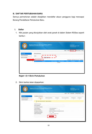 B. DAFTAR PERTUBUHAN BARU
Semua permohonan adalah diwajibkan mendaftar akaun pengguna bagi mencapai
Borang Pendaftaran Pertubuhan Baru.




 I.      Daftar
      1. Klik pautan yang ditunjukkan oleh anak panah di dalam Sistem ROSes seperti
         berikut :




         Rajah 1.0-1 Skrin Pertubuhan


      2. Skrin berikut akan dipaparkan:




                                          10
 