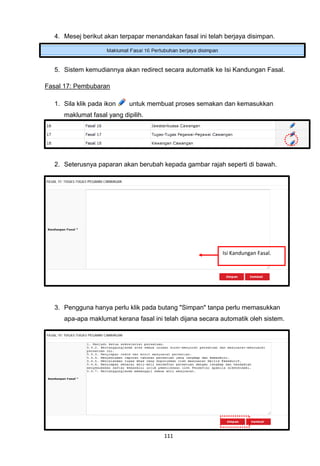4. Mesej berikut akan terpapar menandakan fasal ini telah berjaya disimpan.




  5. Sistem kemudiannya akan redirect secara automatik ke Isi Kandungan Fasal.

Fasal 17: Pembubaran

  1. Sila klik pada ikon    untuk membuat proses semakan dan kemasukkan
     maklumat fasal yang dipilih.




  2. Seterusnya paparan akan berubah kepada gambar rajah seperti di bawah.




                                                           Isi Kandungan Fasal.




  3. Pengguna hanya perlu klik pada butang "Simpan" tanpa perlu memasukkan
     apa-apa maklumat kerana fasal ini telah dijana secara automatik oleh sistem.




                                       111
 