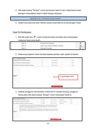 4. Klik pada butang "Simpan" untuk menyimpan fasal ini dan mesej berikut akan
     terpapar menandakan fasal ini telah berjaya disimpan.




  5. Sistem kemudiannya akan redirect secara automatik ke Isi Kandungan Fasal.




Fasal 18: Pembubaran

  1. Sila klik pada ikon   untuk membuat proses semakan dan kemasukkan
     maklumat fasal yang dipilih.




  2. Seterusnya paparan akan berubah kepada gambar rajah seperti di bawah.




                                                       Isi Kandungan Fasal.




  3. Setelah pengguna memasukkan maklumat di ruangan kosong, pengguna
     hanya perlu klik pada butang "Simpan" untuk menyimpan fasal ini.




                                       112
 