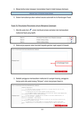 4. Mesej berikut akan terpapar menandakan fasal ini telah berjaya disimpan.




  5. Sistem kemudiannya akan redirect secara automatik ke Isi Kandungan Fasal.




Fasal 19: Peruntukan-Peruntukan Umum Mengenai Cawangan

  1. Sila klik pada ikon    untuk membuat proses semakan dan kemasukkan
     maklumat fasal yang dipilih.




  2. Seterusnya paparan akan berubah kepada gambar rajah seperti di bawah.




                                                            Isi Kandungan Fasal.




  3. Setelah pengguna memasukkan maklumat di ruangan kosong, pengguna
     hanya perlu klik pada butang "Simpan" untuk menyimpan fasal ini.




                                       113
 