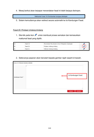 4. Mesej berikut akan terpapar menandakan fasal ini telah berjaya disimpan.




  5. Sistem kemudiannya akan redirect secara automatik ke Isi Kandungan Fasal.




Fasal 20: Pindaan Undang-Undang

  1. Sila klik pada ikon    untuk membuat proses semakan dan kemasukkan
     maklumat fasal yang dipilih.




  2. Seterusnya paparan akan berubah kepada gambar rajah seperti di bawah.




                                                              Isi Kandungan Fasal.




                                       114
 