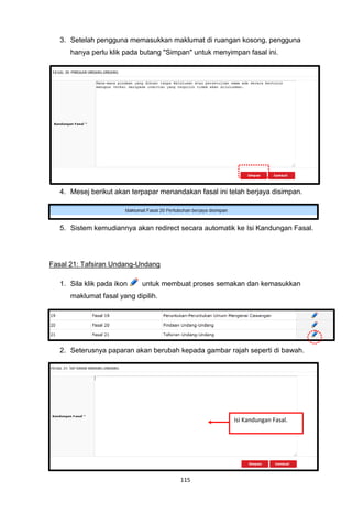 3. Setelah pengguna memasukkan maklumat di ruangan kosong, pengguna
      hanya perlu klik pada butang "Simpan" untuk menyimpan fasal ini.




   4. Mesej berikut akan terpapar menandakan fasal ini telah berjaya disimpan.




   5. Sistem kemudiannya akan redirect secara automatik ke Isi Kandungan Fasal.




Fasal 21: Tafsiran Undang-Undang

   1. Sila klik pada ikon    untuk membuat proses semakan dan kemasukkan
      maklumat fasal yang dipilih.




   2. Seterusnya paparan akan berubah kepada gambar rajah seperti di bawah.




                                                        Isi Kandungan Fasal.




                                        115
 