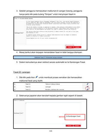 3. Setelah pengguna memasukkan maklumat di ruangan kosong, pengguna
      hanya perlu klik pada butang "Simpan" untuk menyimpan fasal ini.




   4. Mesej berikut akan terpapar menandakan fasal ini telah berjaya disimpan.




   5. Sistem kemudiannya akan redirect secara automatik ke Isi Kandungan Fasal.




Fasal 22: Larangan

   1. Sila klik pada ikon    untuk membuat proses semakan dan kemasukkan
      maklumat fasal yang dipilih.




   2. Seterusnya paparan akan berubah kepada gambar rajah seperti di bawah.




                                                           Isi Kandungan Fasal.




                                        116
 