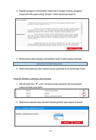 3. Setelah pengguna memasukkan maklumat di ruangan kosong, pengguna
      hanya perlu klik pada butang "Simpan" untuk menyimpan fasal ini.




   4. Mesej berikut akan terpapar menandakan fasal ini telah berjaya disimpan.




   5. Sistem kemudiannya akan redirect secara automatik ke Isi Kandungan Fasal.




Fasal 23: Bendera, Lambang, Dan Lencana

   1. Sila klik pada ikon    untuk membuat proses semakan dan kemasukkan
      maklumat fasal yang dipilih.




   2. Seterusnya paparan akan berubah kepada gambar rajah seperti di bawah.




                                        117
 