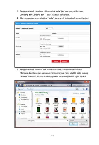3. Pengguna boleh membuat pilihan untuk "Ada" jika mempunyai Bendera,
   Lambang dan Lencana dan "Tiada" jika tidak berkenaan.
4. Jika pengguna membuat pilihan "Ada", paparan di skrin adalah seperti berikut.




5. Pengguna boleh memuat naik mana-mana atau kesemuanya daripada
   "Bendera, Lambang dan Lencana". Untuk memuat naik, sila klik pada butang
   "Browse" dan satu pop-up akan dipaparkan seperti di gambar rajah berikut.




                                     118
 