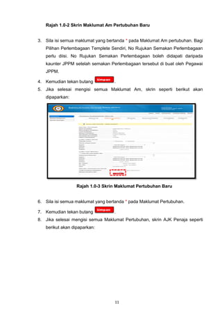 Rajah 1.0-2 Skrin Maklumat Am Pertubuhan Baru


3. Sila isi semua maklumat yang bertanda * pada Maklumat Am pertubuhan. Bagi
   Pilihan Perlembagaan Templete Sendiri, No Rujukan Semakan Perlembagaan
   perlu diisi. No Rujukan Semakan Perlembagaan boleh didapati daripada
   kaunter JPPM setelah semakan Perlembagaan tersebut di buat oleh Pegawai
   JPPM.

4. Kemudian tekan butang           .
5. Jika selesai mengisi semua Maklumat Am, skrin seperti berikut akan
   dipaparkan:




                  Rajah 1.0-3 Skrin Maklumat Pertubuhan Baru


6. Sila isi semua maklumat yang bertanda * pada Maklumat Pertubuhan.

7. Kemudian tekan butang           .
8. Jika selesai mengisi semua Maklumat Pertubuhan, skrin AJK Penaja seperti
   berikut akan dipaparkan:




                                   11
 