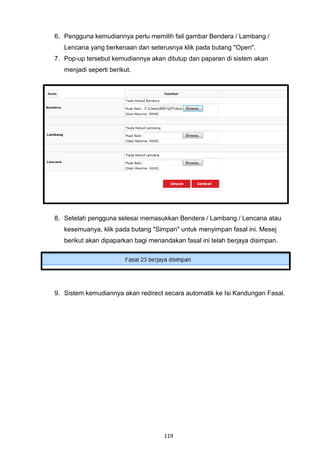 6. Pengguna kemudiannya perlu memilih fail gambar Bendera / Lambang /
   Lencana yang berkenaan dan seterusnya klik pada butang "Open".
7. Pop-up tersebut kemudiannya akan ditutup dan paparan di sistem akan
   menjadi seperti berikut.




8. Setelah pengguna selesai memasukkan Bendera / Lambang / Lencana atau
   kesemuanya, klik pada butang "Simpan" untuk menyimpan fasal ini. Mesej
   berikut akan dipaparkan bagi menandakan fasal ini telah berjaya disimpan.




9. Sistem kemudiannya akan redirect secara automatik ke Isi Kandungan Fasal.




                                     119
 